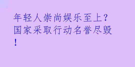 年轻人崇尚娱乐至上？国家采取行动名誉尽毁！ 