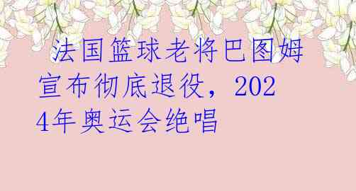  法国篮球老将巴图姆宣布彻底退役，2024年奥运会绝唱 