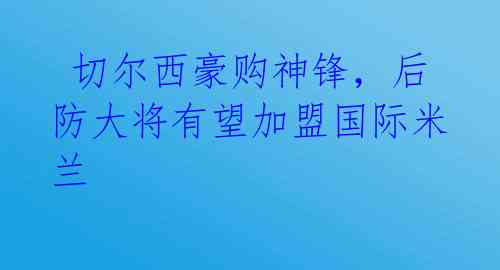  切尔西豪购神锋，后防大将有望加盟国际米兰 