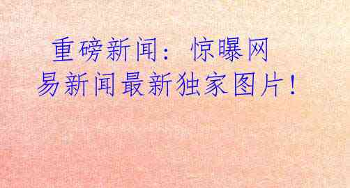 重磅新闻: 惊曝网易新闻最新独家图片!