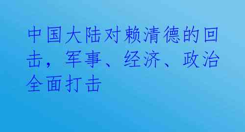中国大陆对赖清德的回击,军事、经济、政治全面打击