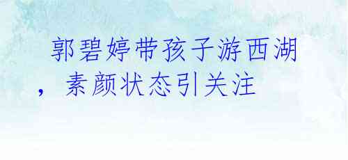 郭碧婷带孩子游西湖,素颜状态引关注