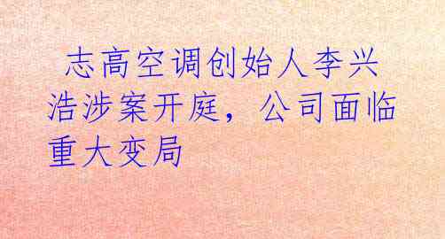 志高空调创始人李兴浩涉案开庭,公司面临重大变局