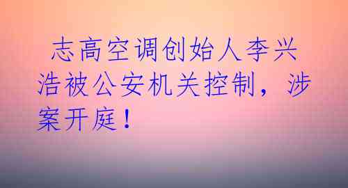 志高空调创始人李兴浩被公安机关控制,涉案开庭!