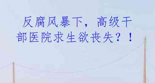 反腐风暴下,高级干部医院求生欲丧失?!