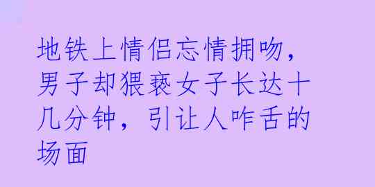 地铁上情侣忘情拥吻，男子却猥亵女子长达十几分钟，引让人咋舌的场面 