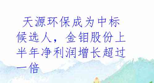 天源环保成为中标候选人,金钼股份上半年净利润增长超过一倍