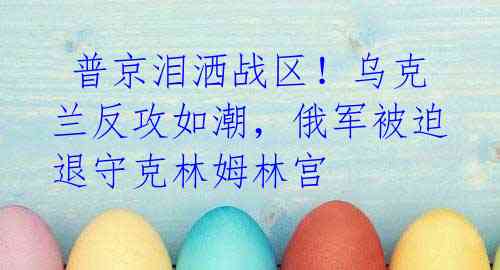 普京泪洒战区!乌克兰反攻如潮,俄军被迫退守克林姆林宫
