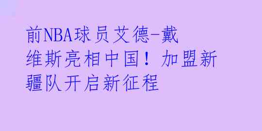 前NBA球员艾德-戴维斯亮相中国!加盟新疆队开启新征程