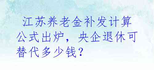 江苏养老金补发计算公式出炉,央企退休可替代多少钱?