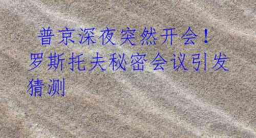 普京深夜突然开会!罗斯托夫秘密会议引发猜测