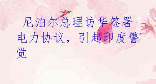 尼泊尔总理访华签署电力协议,引起印度警觉