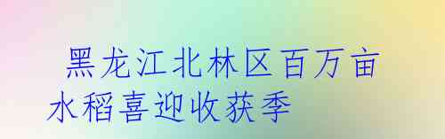 黑龙江北林区百万亩水稻喜迎收获季