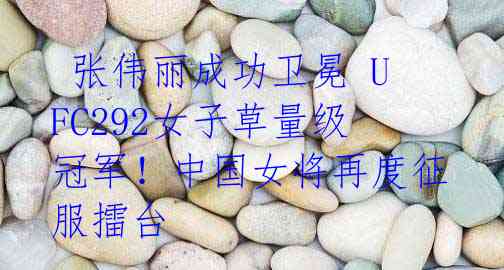 张伟丽成功卫冕 UFC292女子草量级冠军!中国女将再度征服擂台