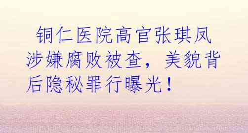 铜仁医院高官张琪凤涉嫌腐败被查,美貌背后隐秘罪行曝光!