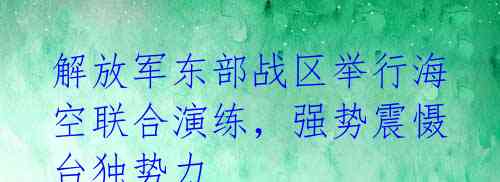 解放军东部战区举行海空联合演练,强势震慑台独势力