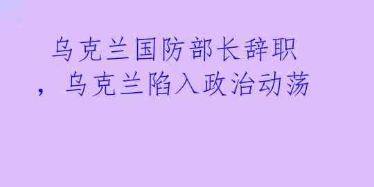 乌克兰国防部长辞职,乌克兰陷入政治动荡