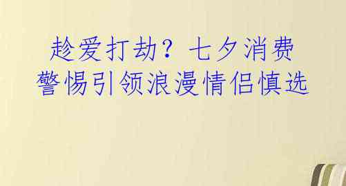  趁爱打劫？七夕消费警惕引领浪漫情侣慎选 