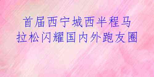  首届西宁城西半程马拉松闪耀国内外跑友圈 