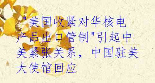 "美国收紧对华核电产品出口管制"引起中美紧张关系,中国驻美大使馆回应