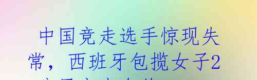 中国竞走选手惊现失常,西班牙包揽女子20公里竞走金牌