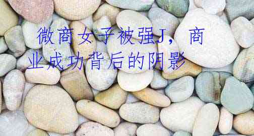 微商女子被强J,商业成功背后的阴影