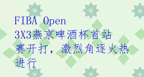 FIBA Open 3X3燕京啤酒杯首站赛开打,激烈角逐火热进行