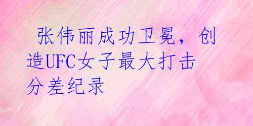 张伟丽成功卫冕,创造UFC女子最大打击分差纪录