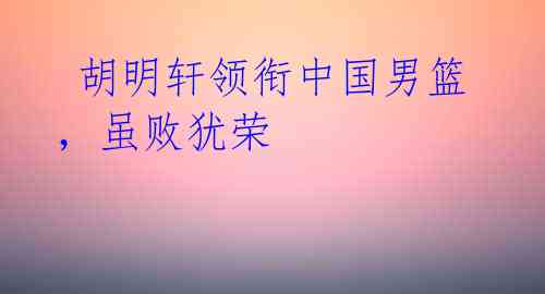 胡明轩领衔中国男篮,虽败犹荣