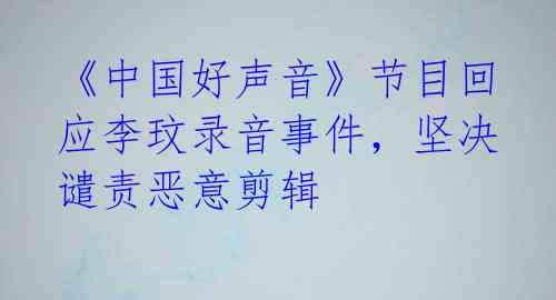 《中国好声音》节目回应李玟录音事件,坚决谴责恶意剪辑