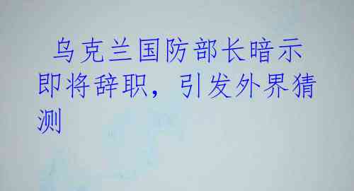 乌克兰国防部长暗示即将辞职,引发外界猜测