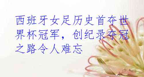 西班牙女足历史首夺世界杯冠军,创纪录夺冠之路令人难忘