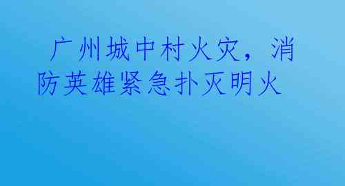  广州城中村火灾，消防英雄紧急扑灭明火 