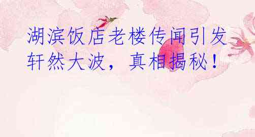 湖滨饭店老楼传闻引发轩然大波,真相揭秘!