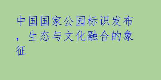 中国国家公园标识发布，生态与文化融合的象征 