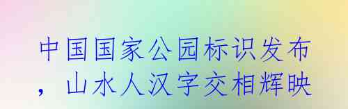 中国国家公园标识发布,山水人汉字交相辉映