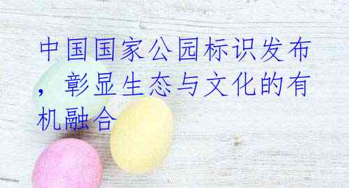 中国国家公园标识发布,彰显生态与文化的有机融合