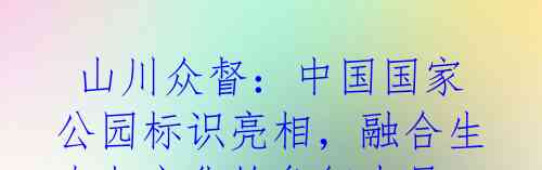 山川众督:中国国家公园标识亮相,融合生态与文化的象征力量