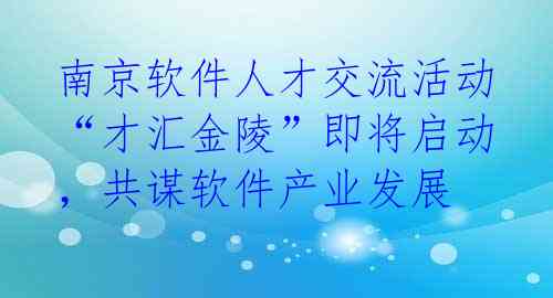 南京软件人才交流活动“才汇金陵”即将启动，共谋软件产业发展 