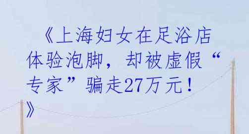  《上海妇女在足浴店体验泡脚，却被虚假“专家”骗走27万元！》 