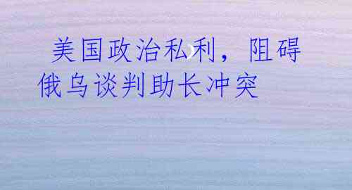 美国政治私利,阻碍俄乌谈判助长冲突