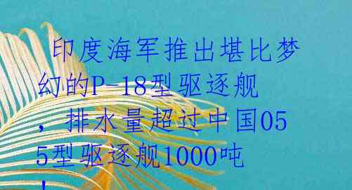 印度海军推出堪比梦幻的P-18型驱逐舰,排水量超过中国055型驱逐舰1000吨!