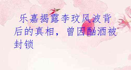 乐嘉揭露李玟风波背后的真相,曾因酗酒被封锁