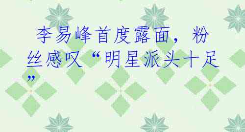 李易峰首度露面,粉丝感叹“明星派头十足”