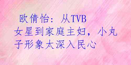  欧倩怡: 从TVB女星到家庭主妇，小丸子形象太深入民心 