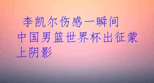  李凯尔伤感一瞬间 中国男篮世界杯出征蒙上阴影 