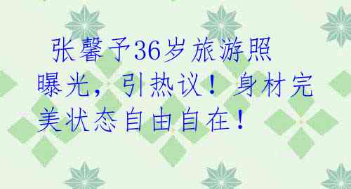  张馨予36岁旅游照曝光，引热议！身材完美状态自由自在！ 