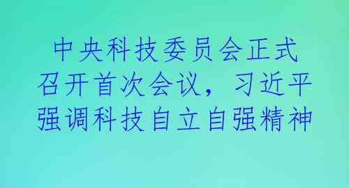 中央科技委员会正式召开首次会议,习近平强调科技自立自强精神