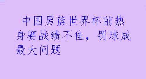 中国男篮世界杯前热身赛战绩不佳,罚球成最大问题