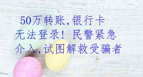 50万转账,银行卡无法登录! 民警紧急介入,试图解救受骗者
